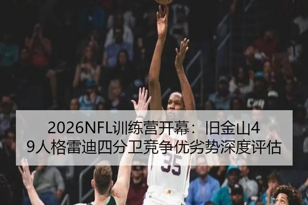 2026NFL训练营开幕：旧金山49人格雷迪四分卫竞争优劣势深度评估