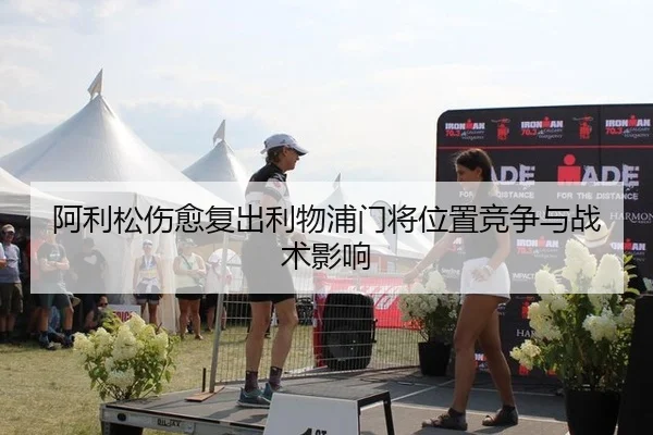 阿利松伤愈复出利物浦门将位置竞争与战术影响